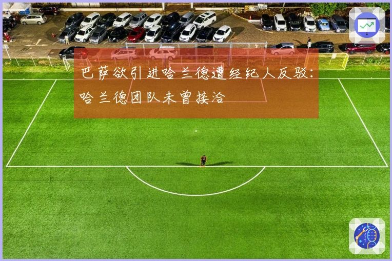 巴萨欲引进哈兰德遭经纪人反驳：哈兰德团队未曾接洽