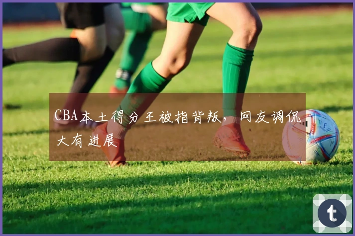 CBA本土得分王被指背叛，网友调侃大有进展