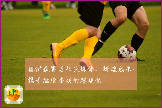 赫伊森赛后社交媒体：辉煌成果，携手继续奋战的球迷们