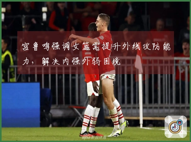宫鲁鸣强调女篮需提升外线攻防能力,解决内强外弱困境