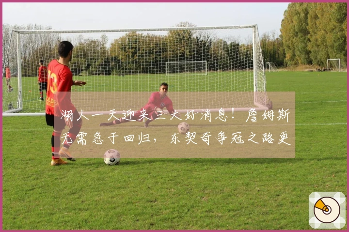 湖人一天迎来三大好消息！詹姆斯无需急于回归，东契奇争冠之路更需他的助力