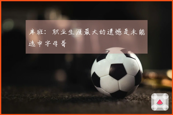 库班：职业生涯最大的遗憾是未能选中字母哥