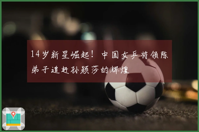 14岁新星崛起！中国女乒将领陈玘弟子追赶孙颖莎的辉煌