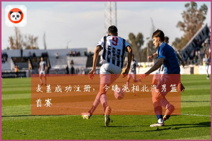 麦基成功注册，今晚亮相北汽男篮首赛