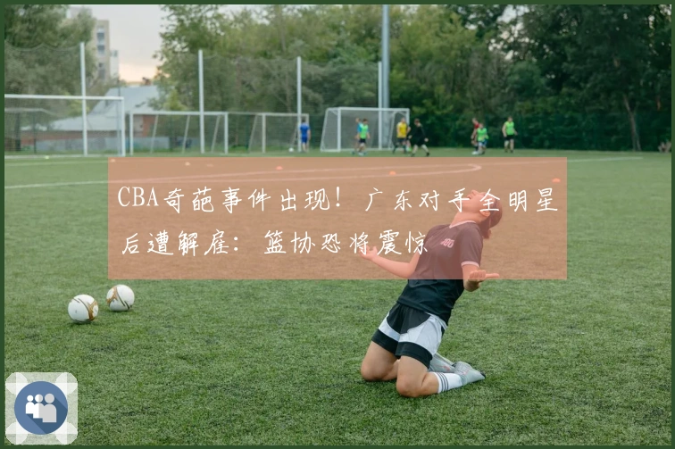 CBA奇葩事件出现！广东对手全明星后遭解雇：篮协恐将震惊