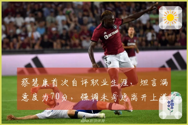 蔡慧康首次自评职业生涯，坦言满意度为70分，强调未考虑离开上港