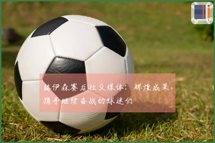 赫伊森赛后社交媒体：辉煌成果，携手继续奋战的球迷们