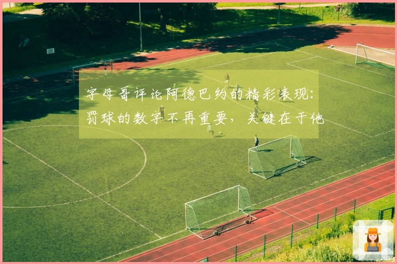 字母哥评论阿德巴约的精彩表现：罚球的数字不再重要，关键在于他的得分。