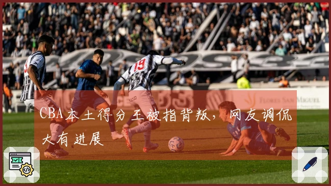 CBA本土得分王被指背叛，网友调侃大有进展