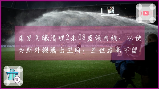 南京同曦清理2米08蓝领内线，以便为新外援腾出空间，王世龙毫不留情！
