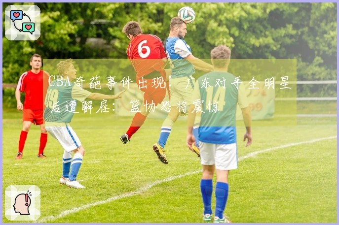 CBA奇葩事件出现！广东对手全明星后遭解雇：篮协恐将震惊