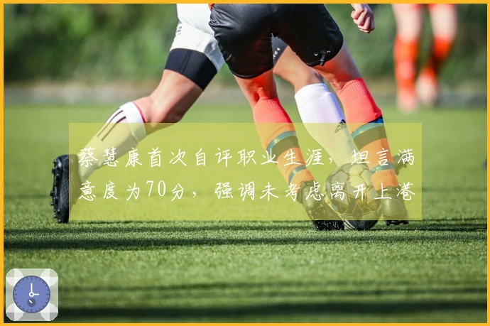 蔡慧康首次自评职业生涯，坦言满意度为70分，强调未考虑离开上港