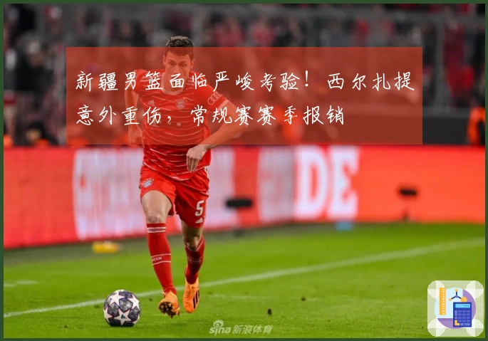 新疆男篮面临严峻考验！西尔扎提意外重伤，常规赛赛季报销