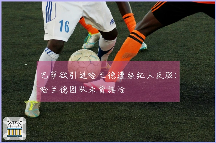巴萨欲引进哈兰德遭经纪人反驳：哈兰德团队未曾接洽