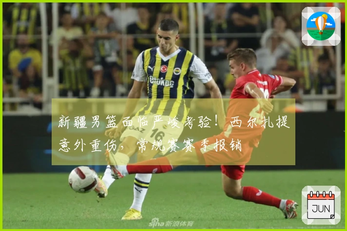 新疆男篮面临严峻考验！西尔扎提意外重伤，常规赛赛季报销