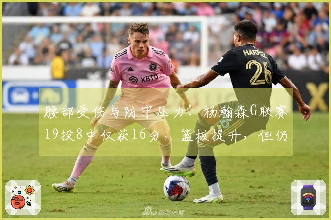 腰部受伤与防守压力！杨瀚森G联赛19投8中仅获16分，篮板提升，但仍需反思